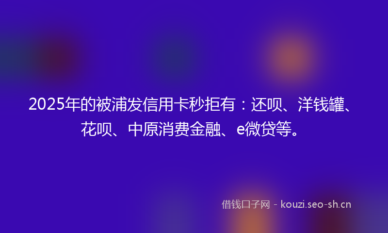 2025年的被浦发信用卡秒拒有：还呗、洋钱罐、花呗、中原消费金融、e微贷等。