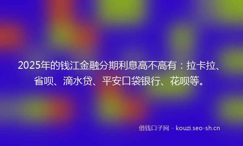 2025年的钱江金融分期利息高不高有：拉卡拉、省呗、滴水贷、平安口袋银行、花呗等。