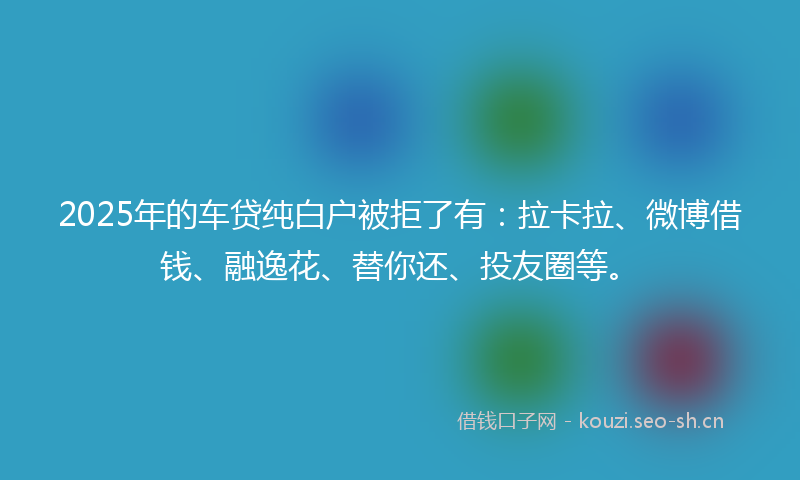 2025年的车贷纯白户被拒了有：拉卡拉、微博借钱、融逸花、替你还、投友圈等。
