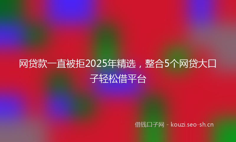 网贷款一直被拒2025年精选，整合5个网贷大口子轻松借平台