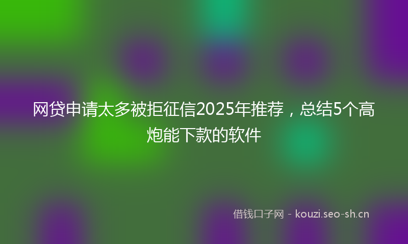 网贷申请太多被拒征信2025年推荐，总结5个高炮能下款的软件