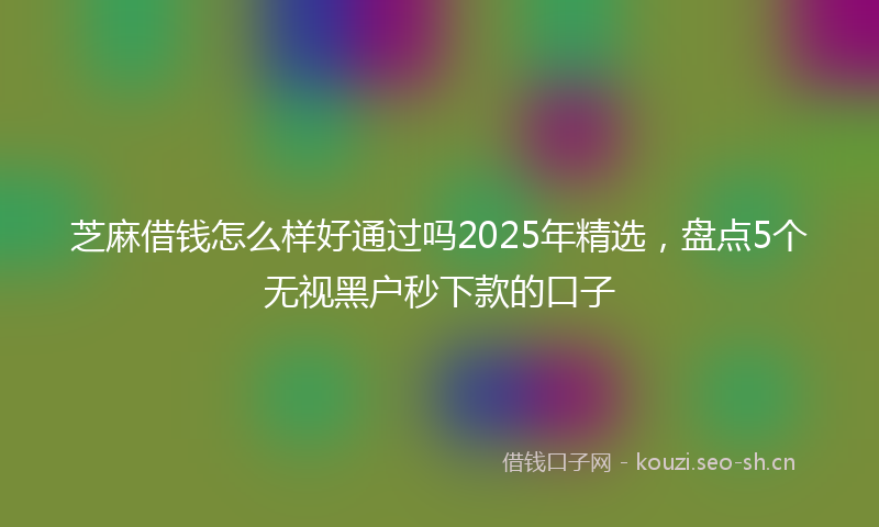 芝麻借钱怎么样好通过吗2025年精选，盘点5个无视黑户秒下款的口子