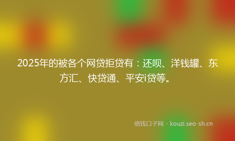 2025年的被各个网贷拒贷有：还呗、洋钱罐、东方汇、快贷通、平安i贷等。