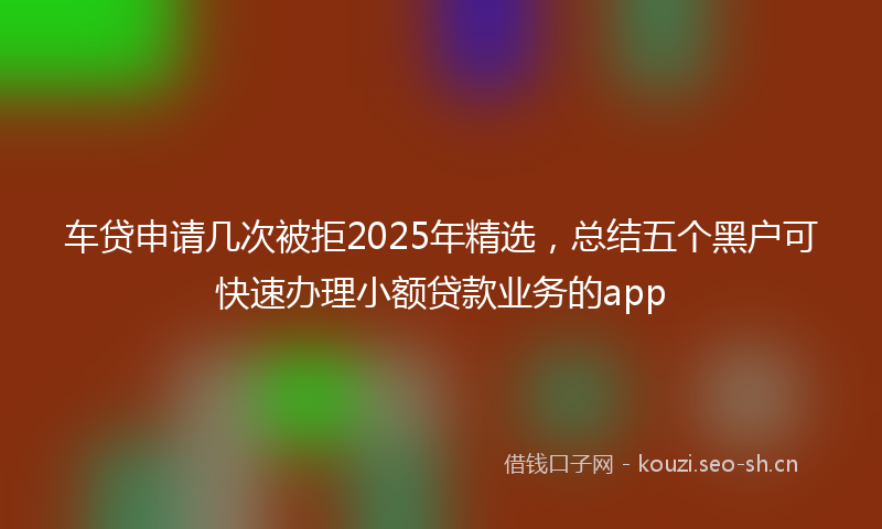 车贷申请几次被拒2025年精选，总结五个黑户可快速办理小额贷款业务的app