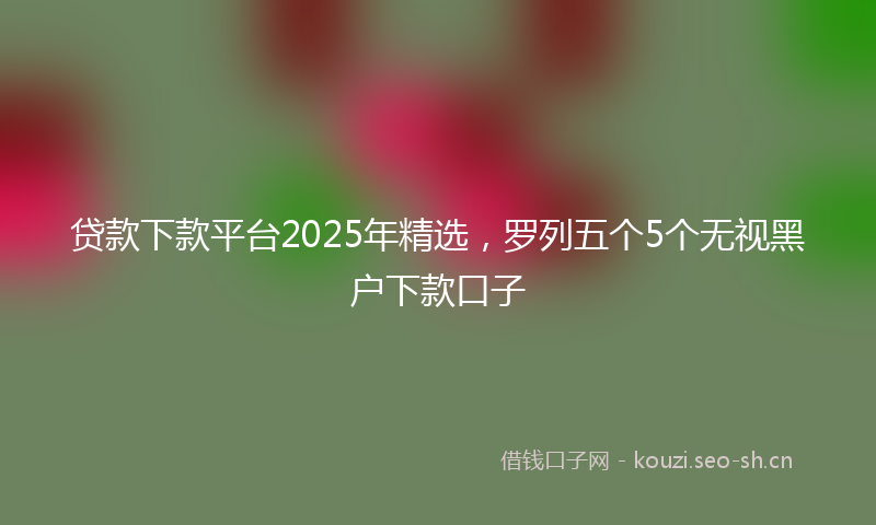 贷款下款平台2025年精选，罗列五个5个无视黑户下款口子