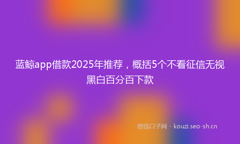 蓝鲸app借款2025年推荐，概括5个不看征信无视黑白百分百下款