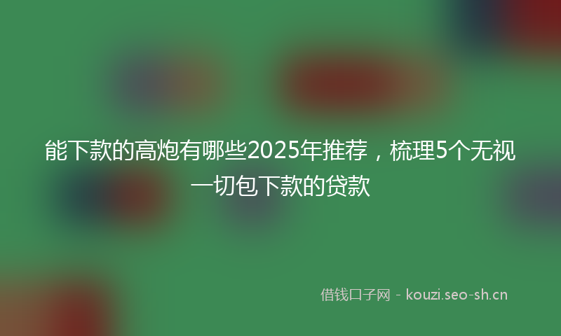 能下款的高炮有哪些2025年推荐，梳理5个无视一切包下款的贷款