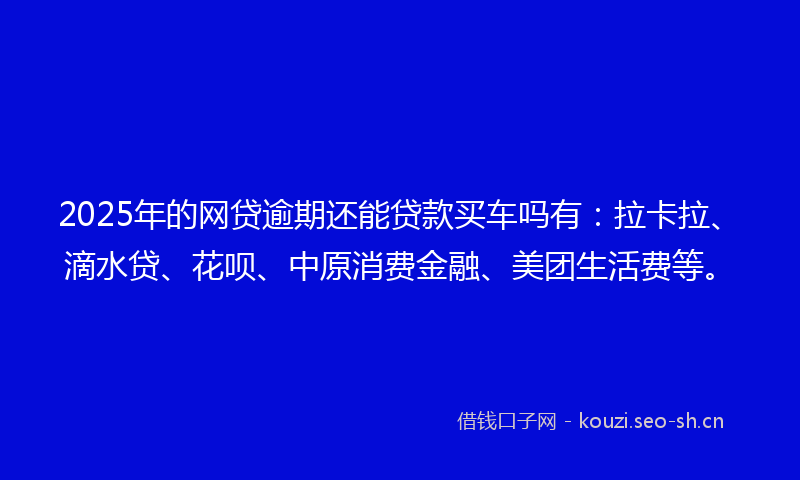 2025年的网贷逾期还能贷款买车吗有：拉卡拉、滴水贷、花呗、中原消费金融、美团生活费等。
