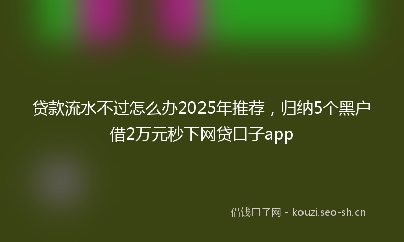 贷款流水不过怎么办2025年推荐，归纳5个黑户借2万元秒下网贷口子app