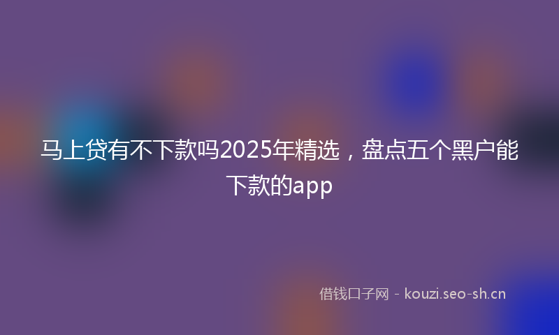 马上贷有不下款吗2025年精选，盘点五个黑户能下款的app