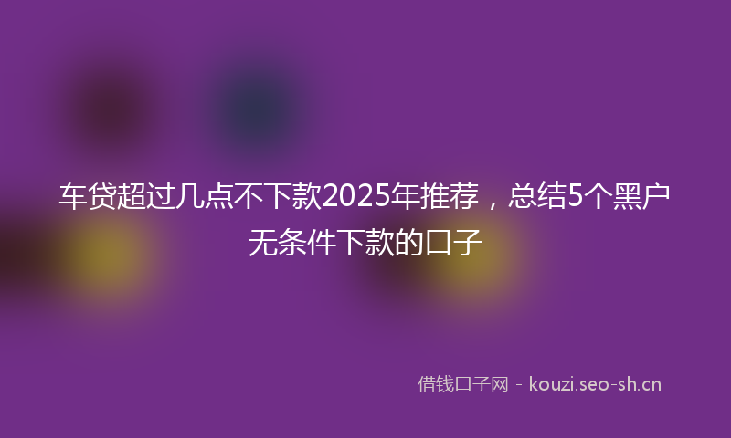 车贷超过几点不下款2025年推荐，总结5个黑户无条件下款的口子