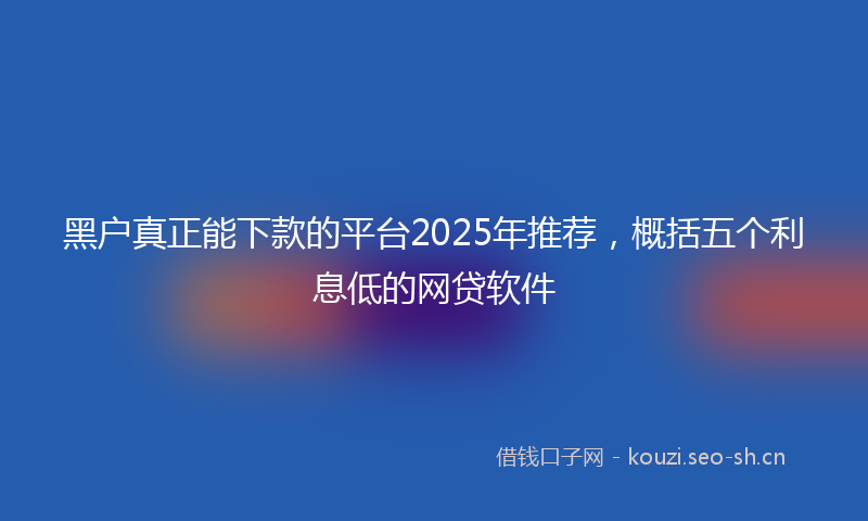 黑户真正能下款的平台2025年推荐，概括五个利息低的网贷软件