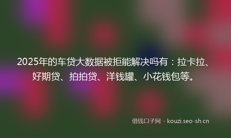 2025年的车贷大数据被拒能解决吗有：拉卡拉、好期贷、拍拍贷、洋钱罐、小花钱包等。