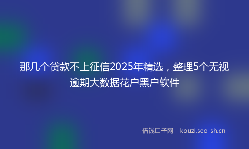 那几个贷款不上征信2025年精选，整理5个无视逾期大数据花户黑户软件