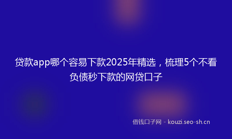 贷款app哪个容易下款2025年精选，梳理5个不看负债秒下款的网贷口子