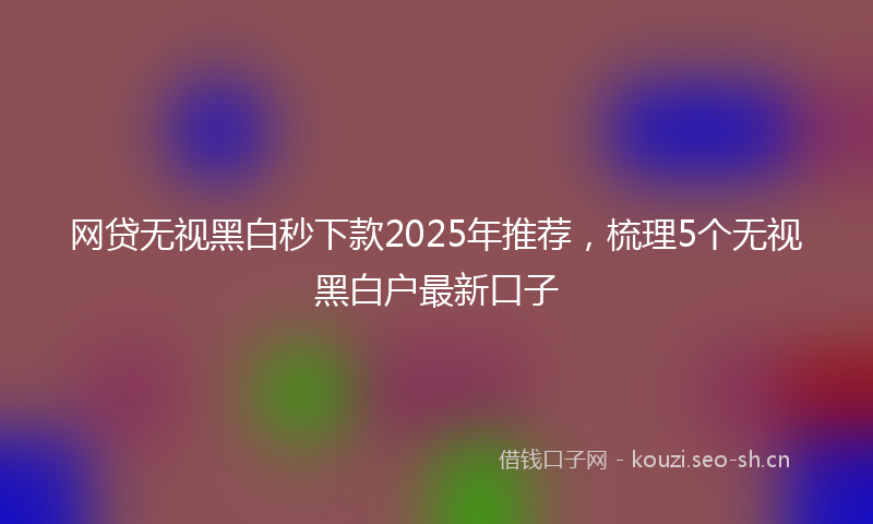 网贷无视黑白秒下款2025年推荐，梳理5个无视黑白户最新口子