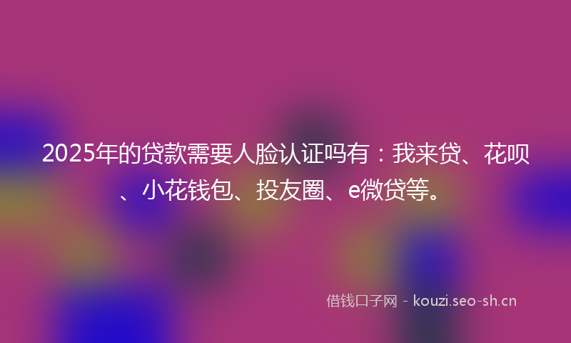 2025年的贷款需要人脸认证吗有：我来贷、花呗、小花钱包、投友圈、e微贷等。