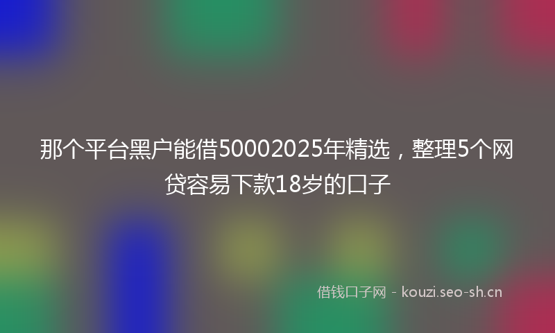 那个平台黑户能借50002025年精选，整理5个网贷容易下款18岁的口子