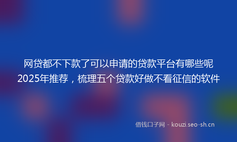 网贷都不下款了可以申请的贷款平台有哪些呢2025年推荐，梳理五个贷款好做不看征信的软件