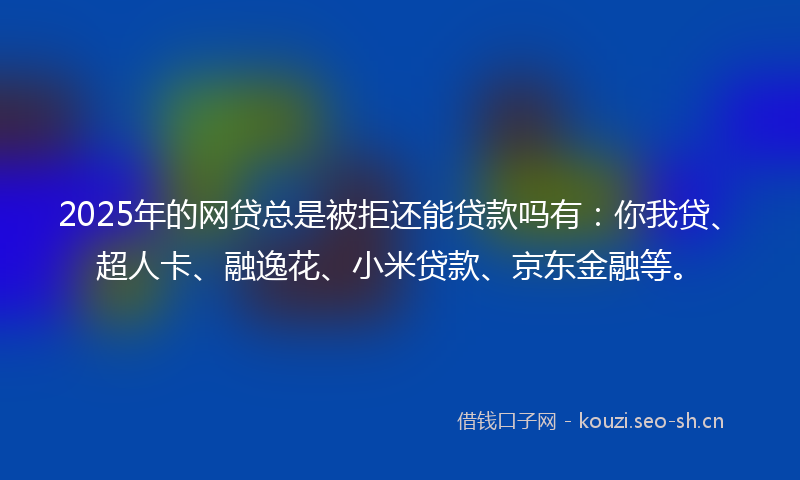 2025年的网贷总是被拒还能贷款吗有：你我贷、超人卡、融逸花、小米贷款、京东金融等。