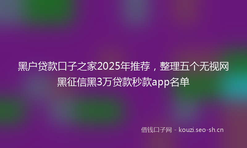 黑户贷款口子之家2025年推荐，整理五个无视网黑征信黑3万贷款秒款app名单
