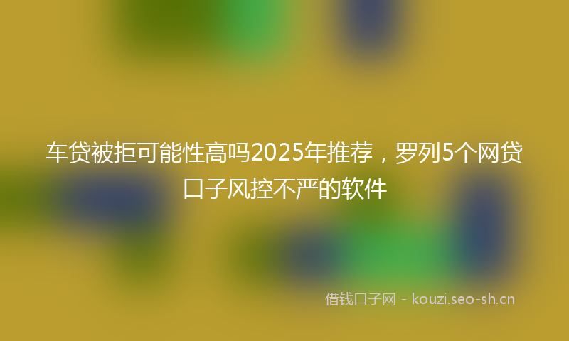 车贷被拒可能性高吗2025年推荐，罗列5个网贷口子风控不严的软件