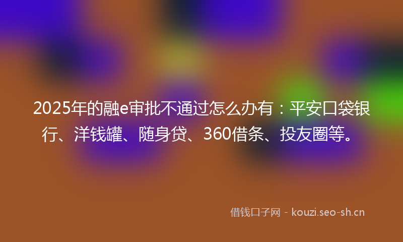 2025年的融e审批不通过怎么办有：平安口袋银行、洋钱罐、随身贷、360借条、投友圈等。