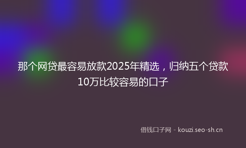 那个网贷最容易放款2025年精选，归纳五个贷款10万比较容易的口子