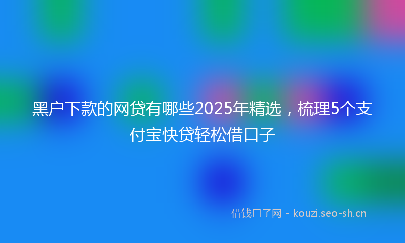 黑户下款的网贷有哪些2025年精选，梳理5个支付宝快贷轻松借口子