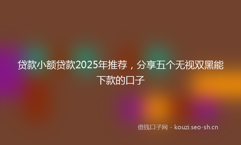 贷款小额贷款2025年推荐，分享五个无视双黑能下款的口子
