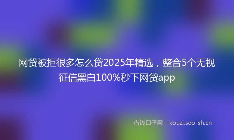 网贷被拒很多怎么贷2025年精选，整合5个无视征信黑白100%秒下网贷app