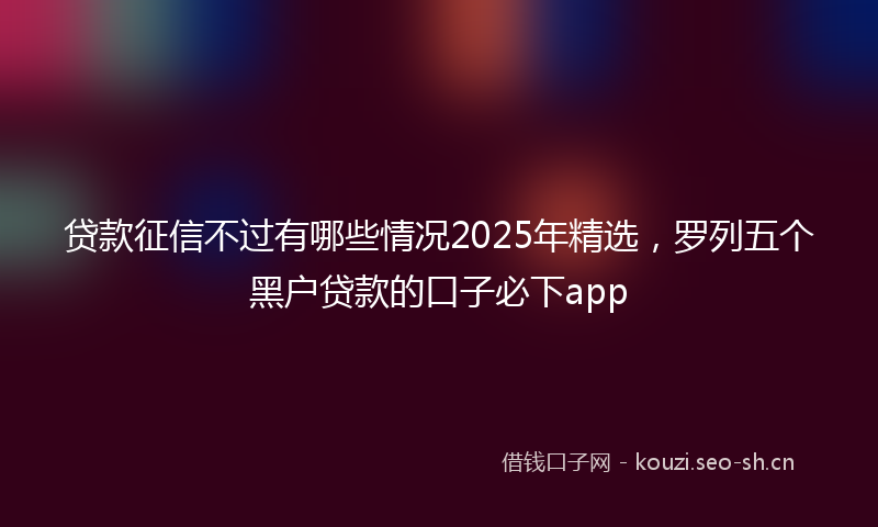 贷款征信不过有哪些情况2025年精选，罗列五个黑户贷款的口子必下app