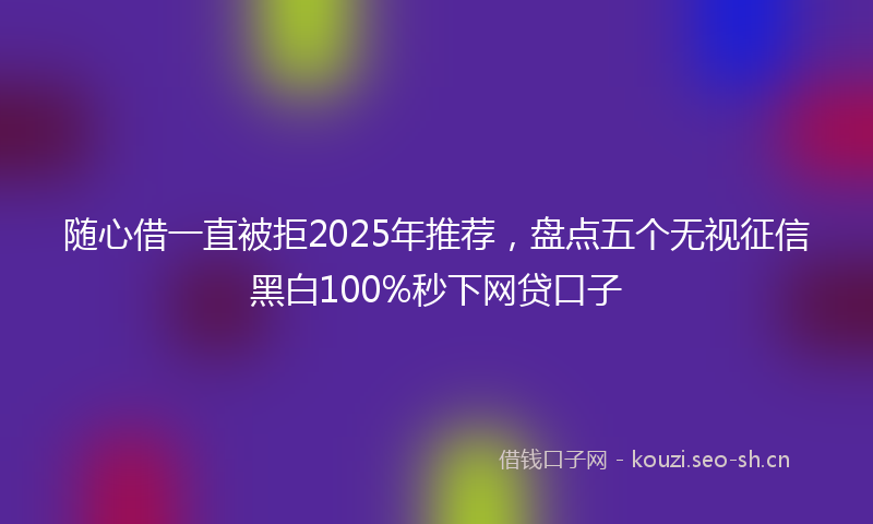 随心借一直被拒2025年推荐，盘点五个无视征信黑白100%秒下网贷口子