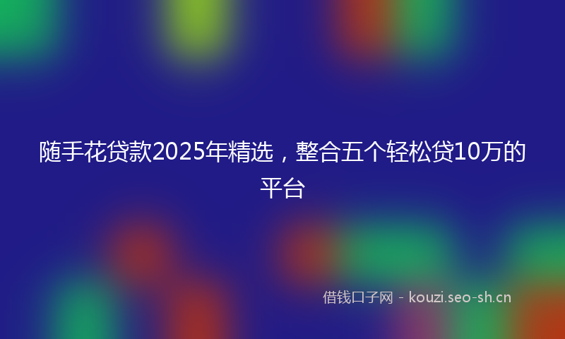 随手花贷款2025年精选，整合五个轻松贷10万的平台
