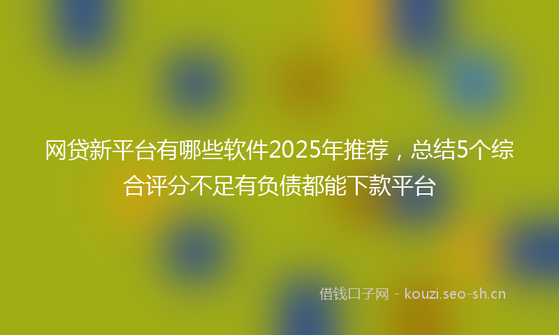 网贷新平台有哪些软件2025年推荐，总结5个综合评分不足有负债都能下款平台