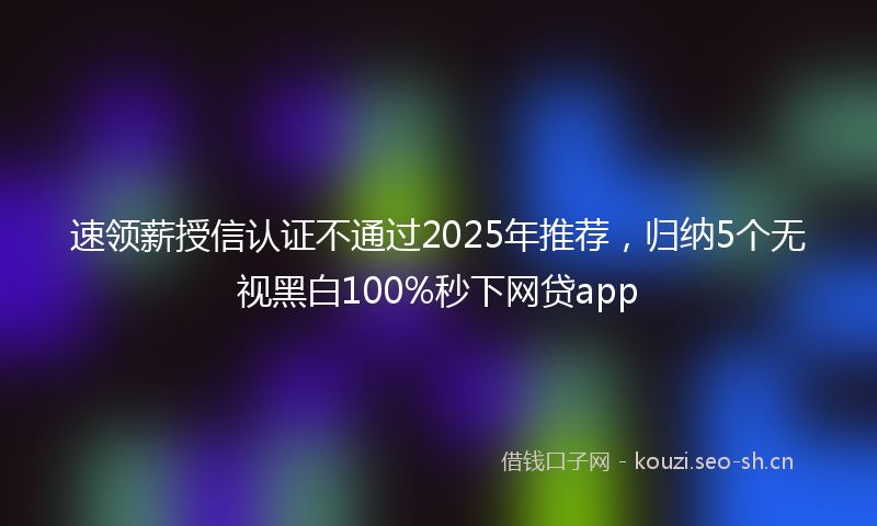 速领薪授信认证不通过2025年推荐，归纳5个无视黑白100%秒下网贷app