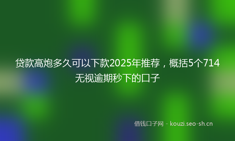 贷款高炮多久可以下款2025年推荐，概括5个714无视逾期秒下的口子