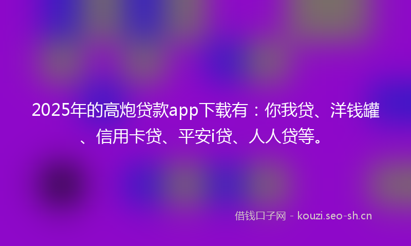 2025年的高炮贷款app下载有：你我贷、洋钱罐、信用卡贷、平安i贷、人人贷等。