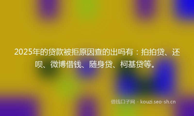 2025年的贷款被拒原因查的出吗有：拍拍贷、还呗、微博借钱、随身贷、柯基贷等。