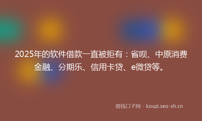 2025年的软件借款一直被拒有：省呗、中原消费金融、分期乐、信用卡贷、e微贷等。