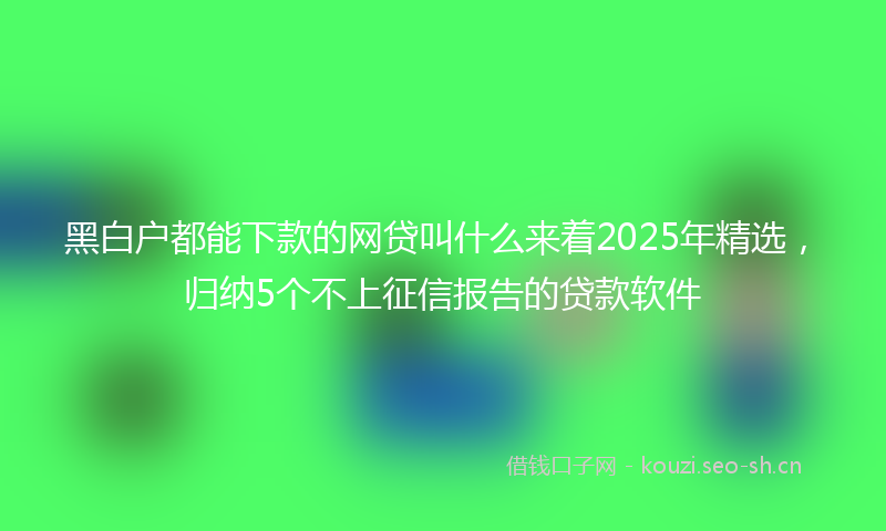 黑白户都能下款的网贷叫什么来着2025年精选，归纳5个不上征信报告的贷款软件