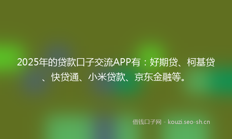 2025年的贷款口子交流APP有：好期贷、柯基贷、快贷通、小米贷款、京东金融等。