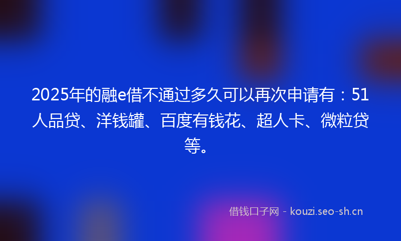 2025年的融e借不通过多久可以再次申请有：51人品贷、洋钱罐、百度有钱花、超人卡、微粒贷等。
