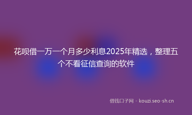 花呗借一万一个月多少利息2025年精选，整理五个不看征信查询的软件