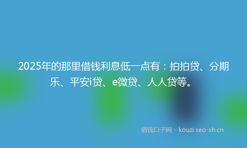 2025年的那里借钱利息低一点有：拍拍贷、分期乐、平安i贷、e微贷、人人贷等。