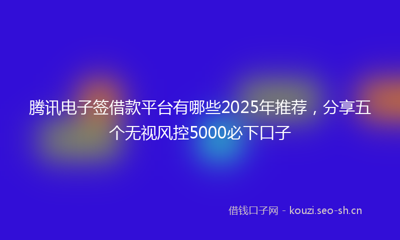 腾讯电子签借款平台有哪些2025年推荐，分享五个无视风控5000必下口子