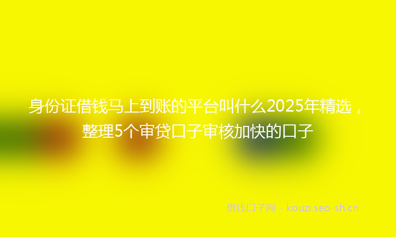 身份证借钱马上到账的平台叫什么2025年精选，整理5个审贷口子审核加快的口子
