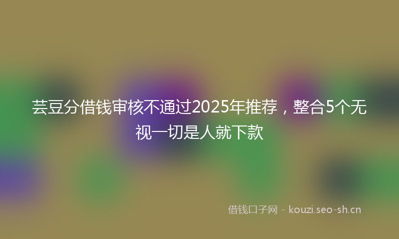芸豆分借钱审核不通过2025年推荐，整合5个无视一切是人就下款