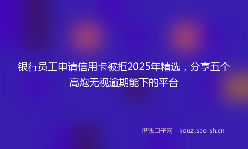 银行员工申请信用卡被拒2025年精选，分享五个高炮无视逾期能下的平台