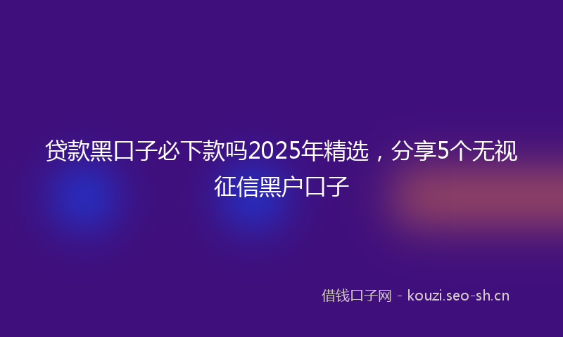 贷款黑口子必下款吗2025年精选，分享5个无视征信黑户口子